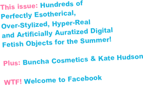 This issue: Hundreds of 
Perfectly Esotherical, 
Over-Stylized, Hyper-Real 
and Artificially Auratized Digital 
Fetish Objects for the Summer!

Plus: Buncha Cosmetics & Kate Hudson

WTF! Welcome to Facebook